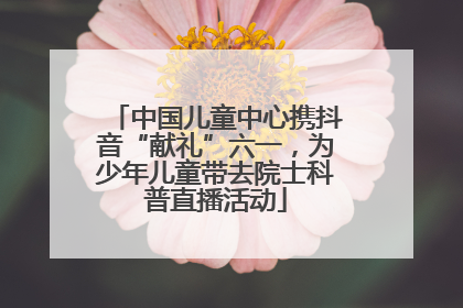 中国儿童中心携抖音“献礼”六一，为少年儿童带去院士科普直播活动
