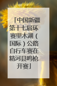 中国新疆第十七届环赛里木湖（国际）公路自行车赛在精河县鸣枪开赛