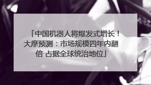 中国机器人将爆发式增长！大摩预测：市场规模四年内翻倍 占据全球统治地位