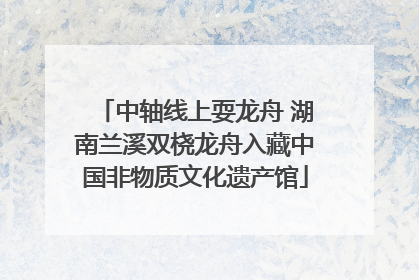 中轴线上耍龙舟 湖南兰溪双桡龙舟入藏中国非物质文化遗产馆