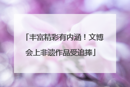 丰富精彩有内涵！文博会上非遗作品受追捧