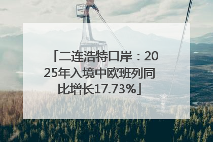 二连浩特口岸：2025年入境中欧班列同比增长17.73%