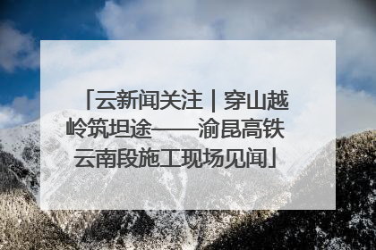 云新闻关注｜穿山越岭筑坦途——渝昆高铁云南段施工现场见闻