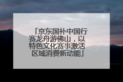 京东国补中国行赛龙舟游佛山，以特色文化赛事激活区域消费新动能