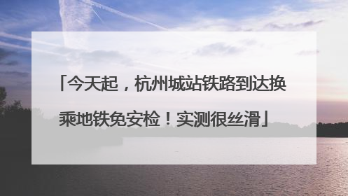 今天起，杭州城站铁路到达换乘地铁免安检！实测很丝滑