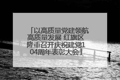 以高质量党建领航高质量发展 红旗区隆重召开庆祝建党104周年表彰大会