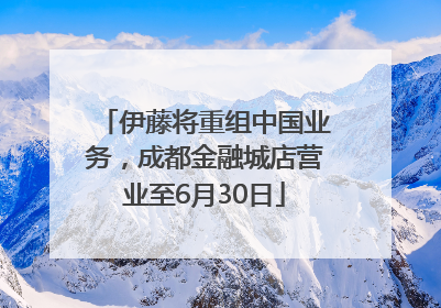 伊藤将重组中国业务，成都金融城店营业至6月30日