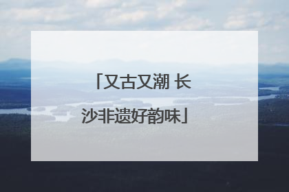 又古又潮 长沙非遗好韵味