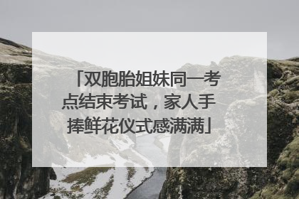 双胞胎姐妹同一考点结束考试，家人手捧鲜花仪式感满满