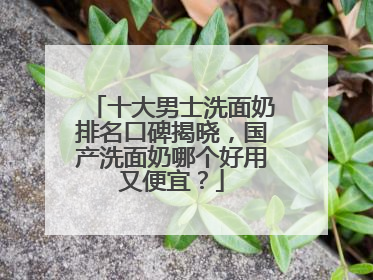 十大男士洗面奶排名口碑揭晓，国产洗面奶哪个好用又便宜？