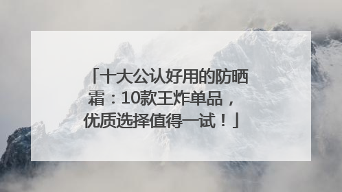十大公认好用的防晒霜：10款王炸单品，优质选择值得一试！