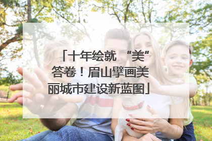 十年绘就 “美” 答卷！眉山擘画美丽城市建设新蓝图