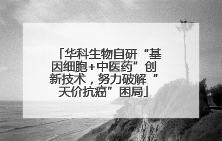 华科生物自研“基因细胞+中医药”创新技术，努力破解“天价抗癌”困局