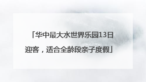 华中最大水世界乐园13日迎客，适合全龄段亲子度假