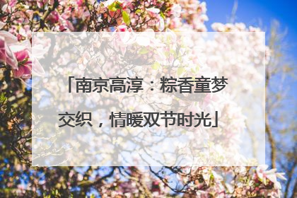 南京高淳：粽香童梦交织，情暖双节时光