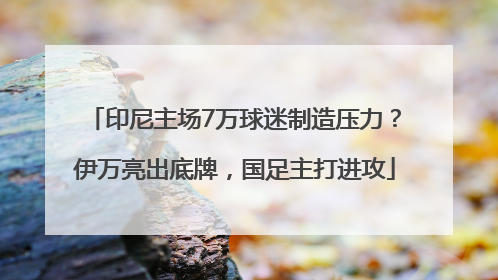 印尼主场7万球迷制造压力？伊万亮出底牌，国足主打进攻