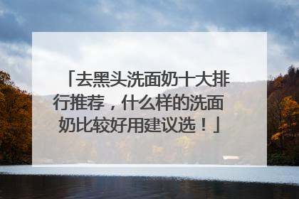去黑头洗面奶十大排行推荐，什么样的洗面奶比较好用建议选！