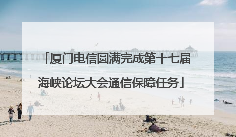 厦门电信圆满完成第十七届海峡论坛大会通信保障任务