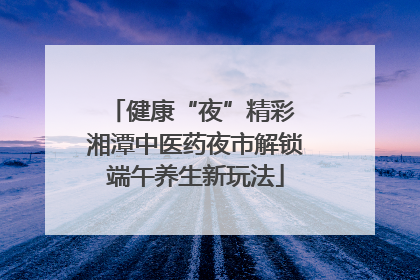健康“夜”精彩 湘潭中医药夜市解锁端午养生新玩法