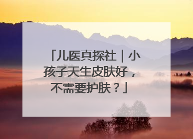 儿医真探社｜小孩子天生皮肤好，不需要护肤？