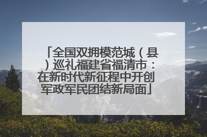 全国双拥模范城（县）巡礼福建省福清市：在新时代新征程中开创军政军民团结新局面