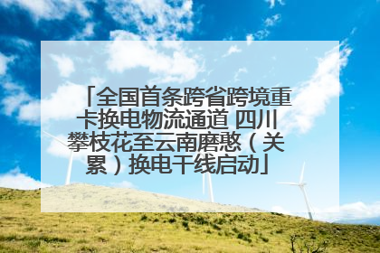 全国首条跨省跨境重卡换电物流通道 四川攀枝花至云南磨憨（关累）换电干线启动