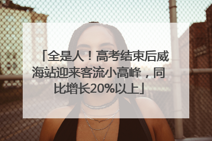 全是人！高考结束后威海站迎来客流小高峰，同比增长20%以上