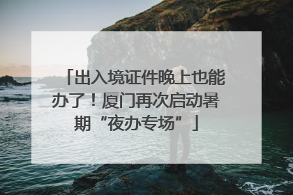 出入境证件晚上也能办了！厦门再次启动暑期“夜办专场”