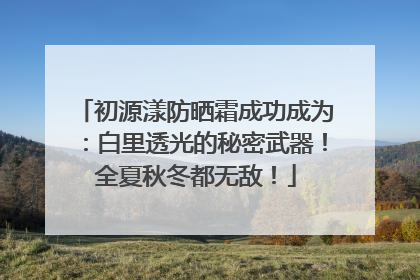 初源漾防晒霜成功成为：白里透光的秘密武器！全夏秋冬都无敌！