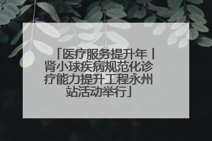 医疗服务提升年丨肾小球疾病规范化诊疗能力提升工程永州站活动举行