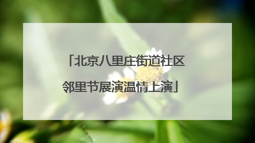 北京八里庄街道社区邻里节展演温情上演