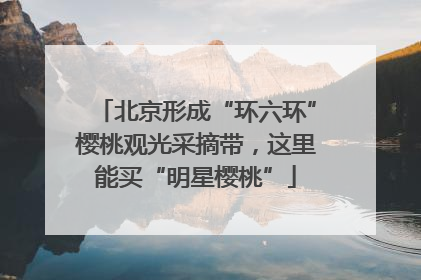 北京形成“环六环”樱桃观光采摘带，这里能买“明星樱桃”
