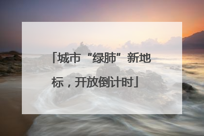 城市“绿肺”新地标，开放倒计时
