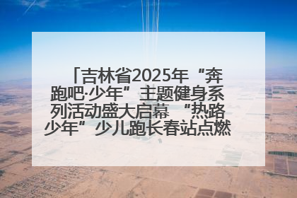吉林省2025年“奔跑吧·少年”主题健身系列活动盛大启幕 “热路少年”少儿跑长春站点燃少年运动热情