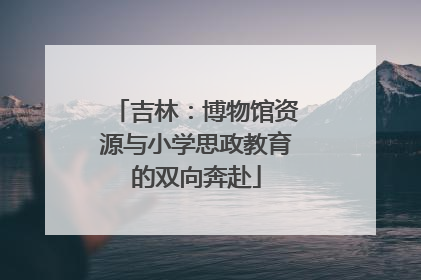 吉林：博物馆资源与小学思政教育的双向奔赴