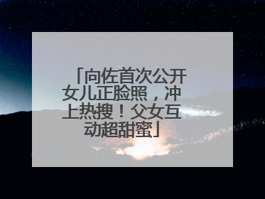向佐首次公开女儿正脸照，冲上热搜！父女互动超甜蜜