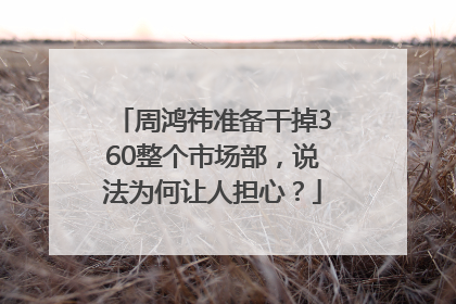 周鸿祎准备干掉360整个市场部，说法为何让人担心？