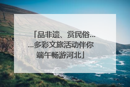 品非遗、赏民俗……多彩文旅活动伴你端午畅游河北