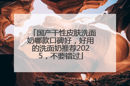 国产干性皮肤洗面奶哪款口碑好，好用的洗面奶推荐2025，不要错过