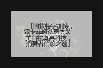 国妆特字加持，露卡菲娅祛斑套装美白祛斑高科技，消费者信赖之选