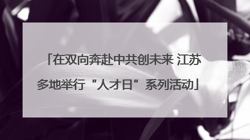 在双向奔赴中共创未来 江苏多地举行“人才日”系列活动