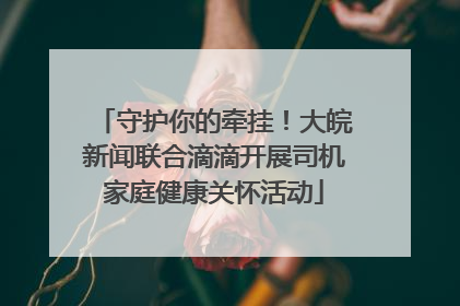 守护你的牵挂！大皖新闻联合滴滴开展司机家庭健康关怀活动