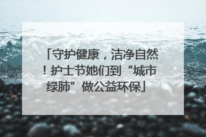 守护健康，洁净自然！护士节她们到“城市绿肺”做公益环保