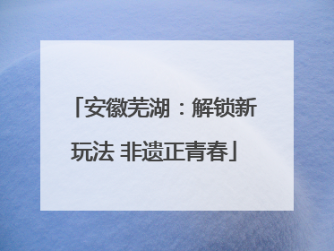 安徽芜湖：解锁新玩法 非遗正青春