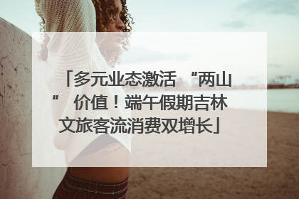 多元业态激活 “两山” 价值！端午假期吉林文旅客流消费双增长