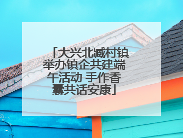 大兴北臧村镇举办镇企共建端午活动 手作香囊共话安康