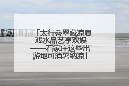 太行叠翠藏凉夏 戏水品艺享欢娱——石家庄这些出游地可消暑纳凉