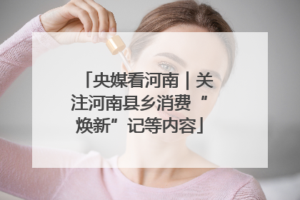 央媒看河南｜关注河南县乡消费“焕新”记等内容