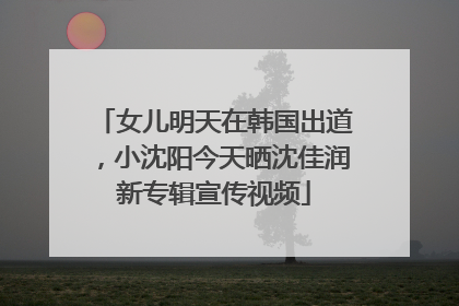 女儿明天在韩国出道，小沈阳今天晒沈佳润新专辑宣传视频