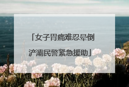 女子胃痛难忍晕倒 浐灞民警紧急援助